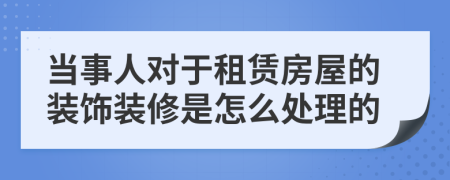 当事人对于租赁房屋的装饰装修是怎么处理的