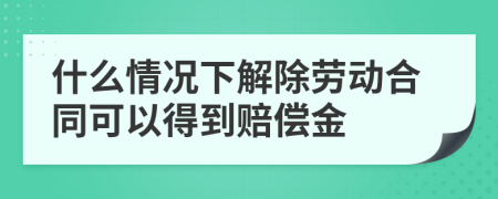 什么情况下解除劳动合同可以得到赔偿金