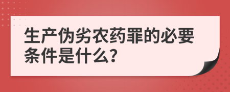 生产伪劣农药罪的必要条件是什么？