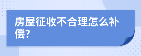 房屋征收不合理怎么补偿?