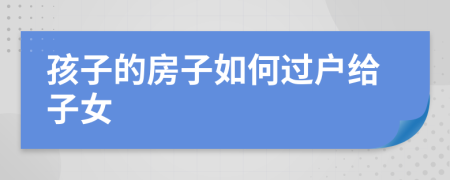 孩子的房子如何过户给子女