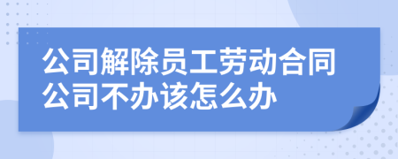 公司解除员工劳动合同公司不办该怎么办