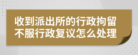 收到派出所的行政拘留不服行政复议怎么处理