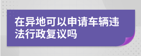 在异地可以申请车辆违法行政复议吗