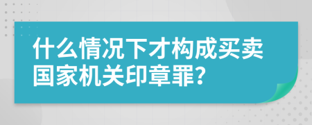 什么情况下才构成买卖国家机关印章罪？