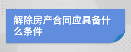 解除房产合同应具备什么条件