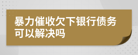 暴力催收欠下银行债务可以解决吗