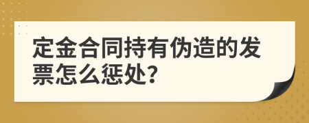 定金合同持有伪造的发票怎么惩处？