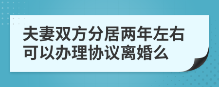 夫妻双方分居两年左右可以办理协议离婚么