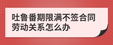 吐鲁番期限满不签合同劳动关系怎么办