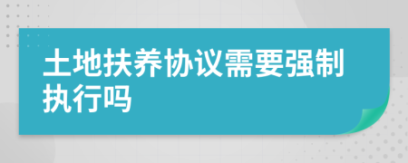 土地扶养协议需要强制执行吗