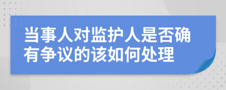 当事人对监护人是否确有争议的该如何处理