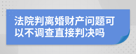 法院判离婚财产问题可以不调查直接判决吗