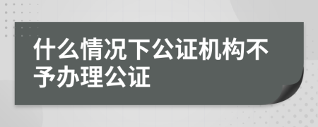 什么情况下公证机构不予办理公证