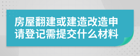 房屋翻建或建造改造申请登记需提交什么材料