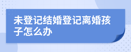 未登记结婚登记离婚孩子怎么办