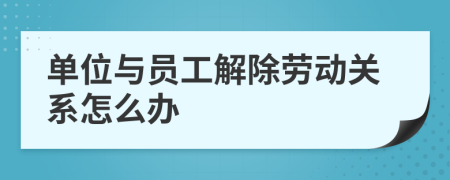 单位与员工解除劳动关系怎么办