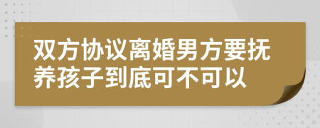 双方协议离婚男方要抚养孩子到底可不可以