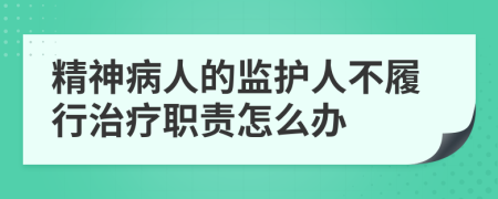 精神病人的监护人不履行治疗职责怎么办