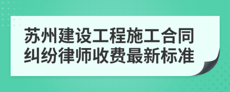 苏州建设工程施工合同纠纷律师收费最新标准