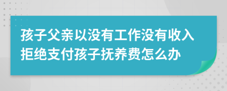 孩子父亲以没有工作没有收入拒绝支付孩子抚养费怎么办