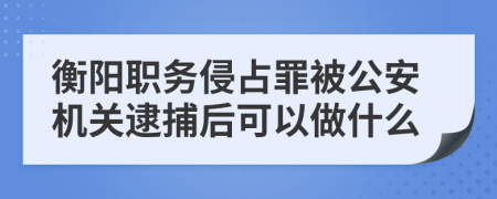 衡阳职务侵占罪被公安机关逮捕后可以做什么