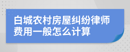 白城农村房屋纠纷律师费用一般怎么计算