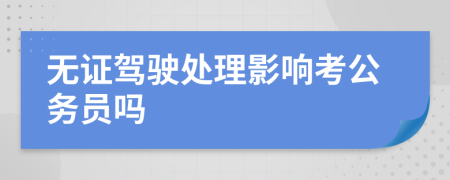 无证驾驶处理影响考公务员吗