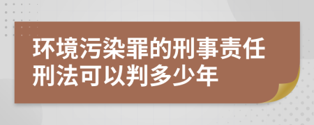 环境污染罪的刑事责任刑法可以判多少年