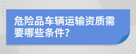 危险品车辆运输资质需要哪些条件？