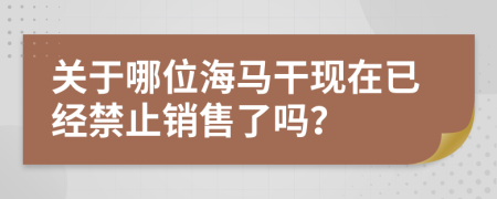 关于哪位海马干现在已经禁止销售了吗？