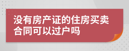 没有房产证的住房买卖合同可以过户吗