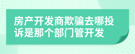 房产开发商欺骗去哪投诉是那个部门管开发