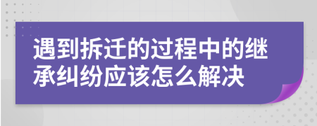 遇到拆迁的过程中的继承纠纷应该怎么解决