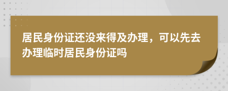 居民身份证还没来得及办理，可以先去办理临时居民身份证吗