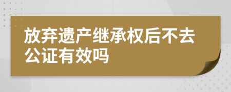 放弃遗产继承权后不去公证有效吗