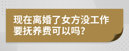 现在离婚了女方没工作要抚养费可以吗？