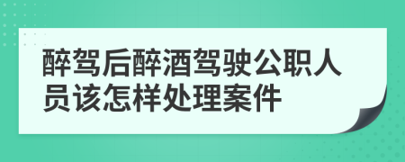 醉驾后醉酒驾驶公职人员该怎样处理案件