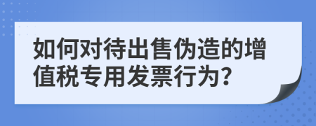 如何对待出售伪造的增值税专用发票行为？