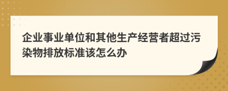 企业事业单位和其他生产经营者超过污染物排放标准该怎么办