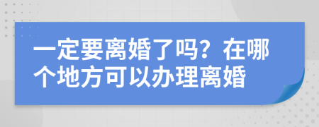 一定要离婚了吗？在哪个地方可以办理离婚