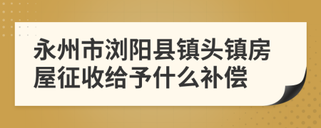 永州市浏阳县镇头镇房屋征收给予什么补偿