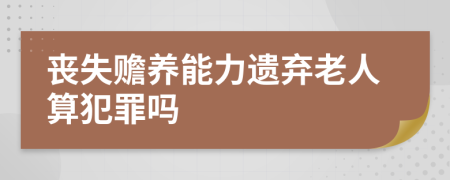 丧失赡养能力遗弃老人算犯罪吗