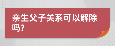 亲生父子关系可以解除吗？