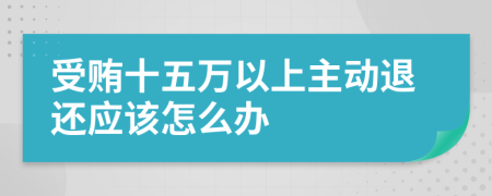 受贿十五万以上主动退还应该怎么办