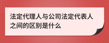 法定代理人与公司法定代表人之间的区别是什么