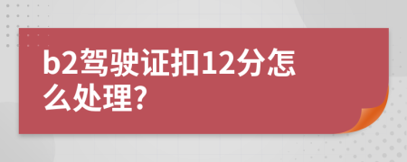 b2驾驶证扣12分怎么处理?