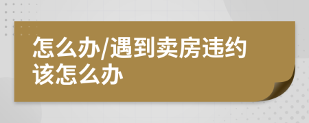 怎么办/遇到卖房违约该怎么办