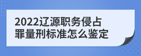 2022辽源职务侵占罪量刑标准怎么鉴定