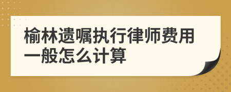 榆林遗嘱执行律师费用一般怎么计算